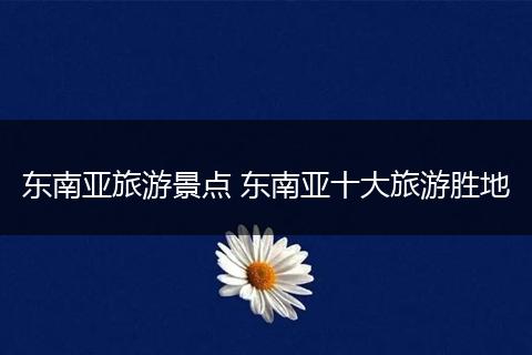 东南亚旅游景点 东南亚十大旅游胜地