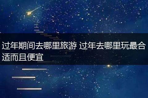 过年期间去哪里旅游 过年去哪里玩最合适而且便宜