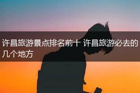 许昌旅游景点排名前十 许昌旅游必去的几个地方