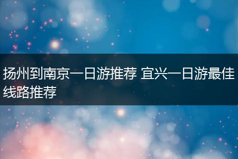 扬州到南京一日游推荐 宜兴一日游最佳线路推荐