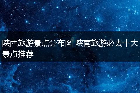 陕西旅游景点分布图 陕南旅游必去十大景点推荐