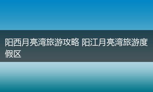阳西月亮湾旅游攻略 阳江月亮湾旅游度假区