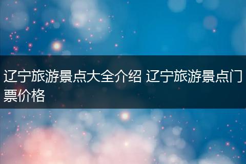 辽宁旅游景点大全介绍 辽宁旅游景点门票价格
