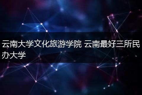 云南大学文化旅游学院 云南最好三所民办大学
