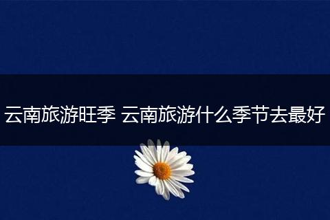 云南旅游旺季 云南旅游什么季节去最好