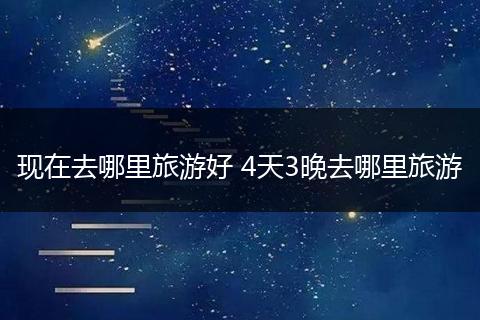 现在去哪里旅游好 4天3晚去哪里旅游