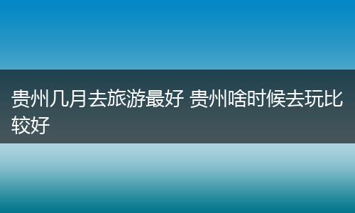 贵州几月去旅游最好 贵州啥时候去玩比较好
