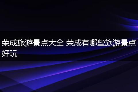 荣成旅游景点大全 荣成有哪些旅游景点好玩
