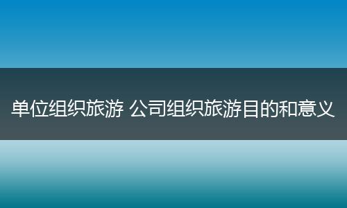 单位组织旅游 公司组织旅游目的和意义