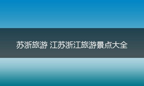苏浙旅游 江苏浙江旅游景点大全