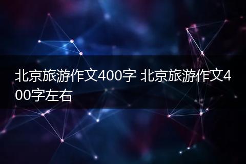 北京旅游作文400字 北京旅游作文400字左右