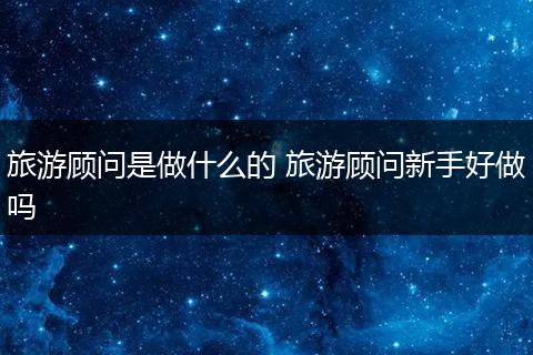 旅游顾问是做什么的 旅游顾问新手好做吗