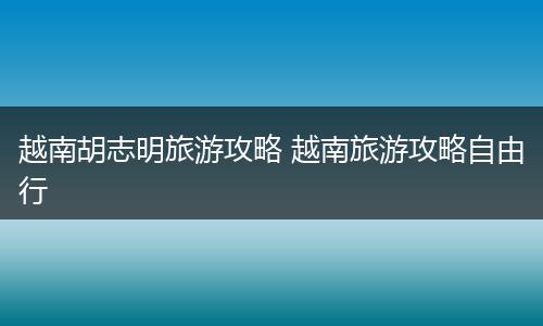 越南胡志明旅游攻略 越南旅游攻略自由行