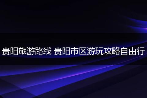 贵阳旅游路线 贵阳市区游玩攻略自由行