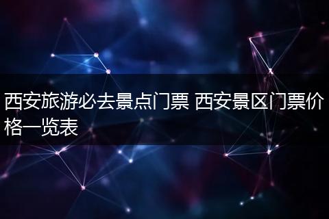 西安旅游必去景点门票 西安景区门票价格一览表