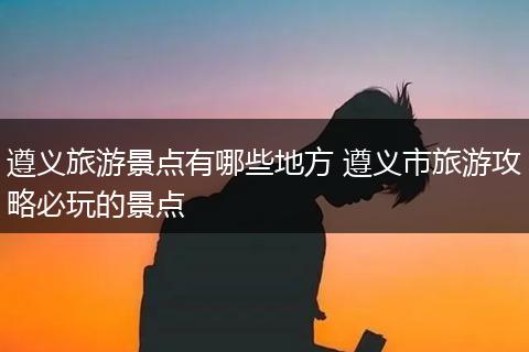 遵义旅游景点有哪些地方 遵义市旅游攻略必玩的景点
