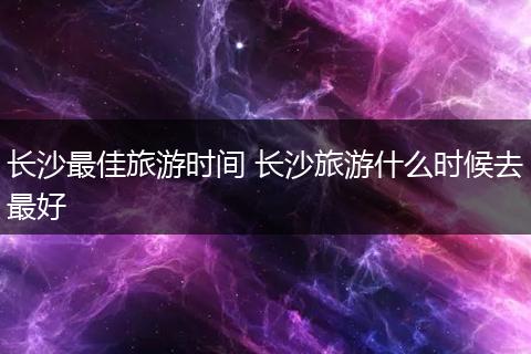 长沙最佳旅游时间 长沙旅游什么时候去最好