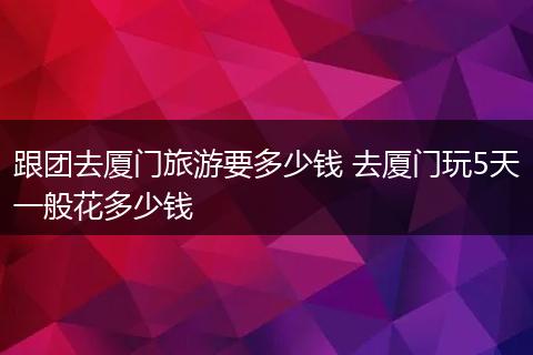 跟团去厦门旅游要多少钱 去厦门玩5天一般花多少钱
