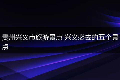 贵州兴义市旅游景点 兴义必去的五个景点