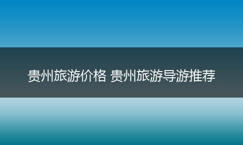 贵州旅游价格 贵州旅游导游推荐
