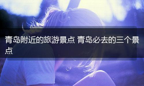 青岛附近的旅游景点 青岛必去的三个景点