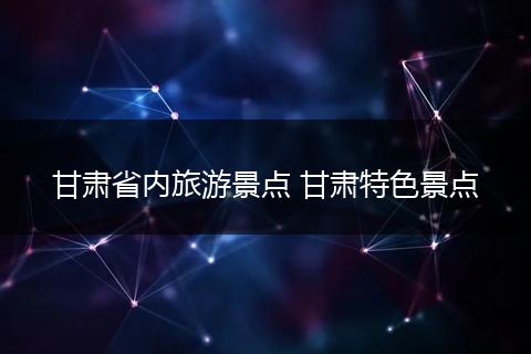 甘肃省内旅游景点 甘肃特色景点