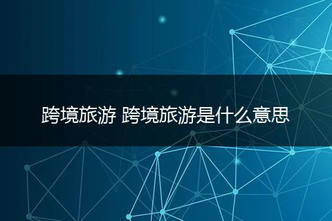 跨境旅游 跨境旅游是什么意思