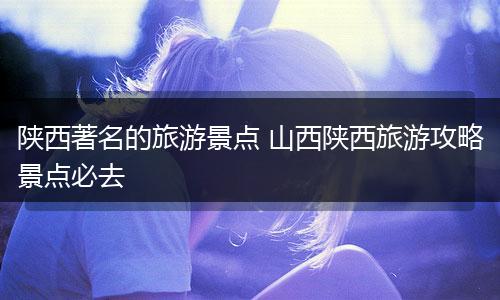 陕西著名的旅游景点 山西陕西旅游攻略景点必去
