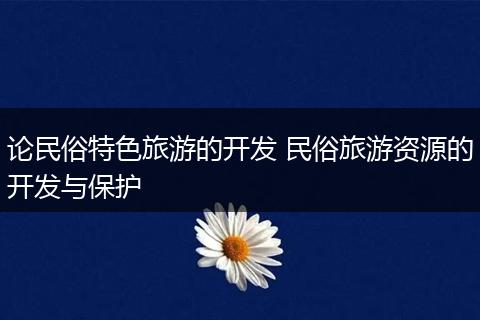 论民俗特色旅游的开发 民俗旅游资源的开发与保护