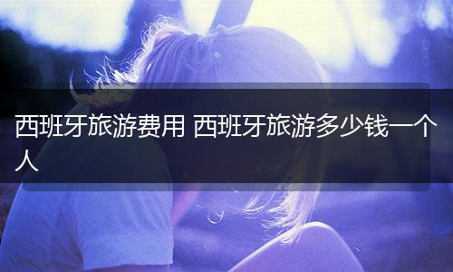 西班牙旅游费用 西班牙旅游多少钱一个人