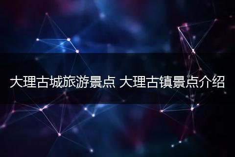 大理古城旅游景点 大理古镇景点介绍