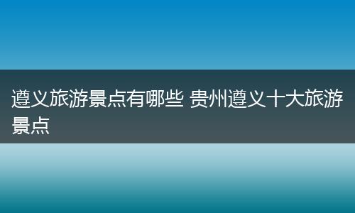 遵义旅游景点有哪些 贵州遵义十大旅游景点