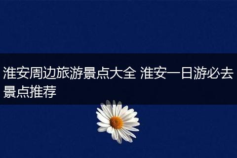淮安周边旅游景点大全 淮安一日游必去景点推荐