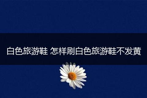 白色旅游鞋 怎样刷白色旅游鞋不发黄