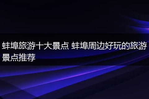 蚌埠旅游十大景点 蚌埠周边好玩的旅游景点推荐