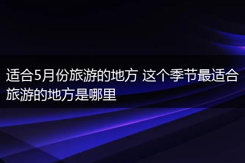 适合5月份旅游的地方 这个季节最适合旅游的地方是哪里