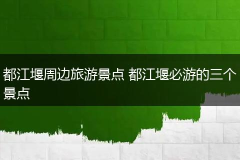 都江堰周边旅游景点 都江堰必游的三个景点