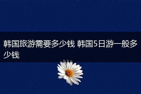 韩国旅游需要多少钱 韩国5日游一般多少钱