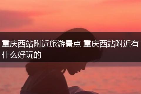 重庆西站附近旅游景点 重庆西站附近有什么好玩的