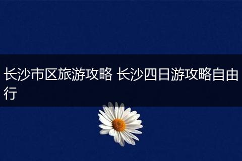 长沙市区旅游攻略 长沙四日游攻略自由行