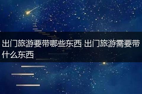 出门旅游要带哪些东西 出门旅游需要带什么东西