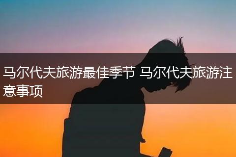 马尔代夫旅游最佳季节 马尔代夫旅游注意事项