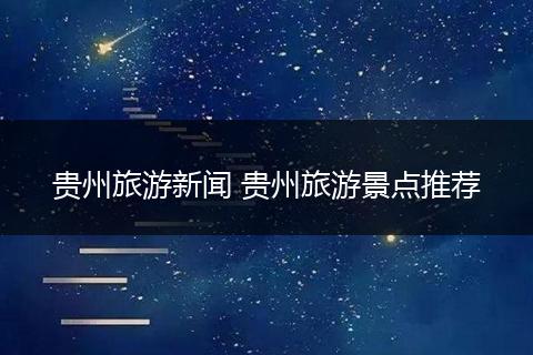 贵州旅游新闻 贵州旅游景点推荐