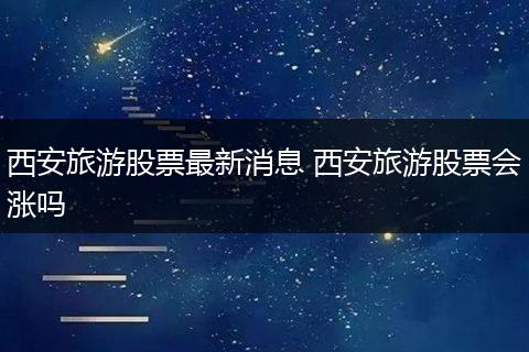 西安旅游股票最新消息 西安旅游股票会涨吗