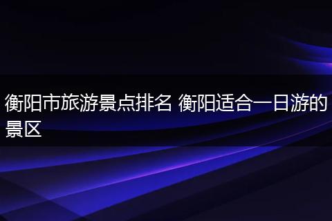 衡阳市旅游景点排名 衡阳适合一日游的景区