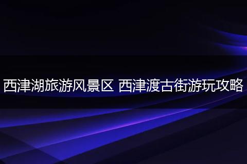西津湖旅游风景区 西津渡古街游玩攻略