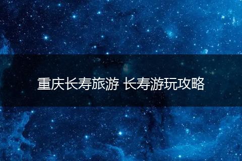 重庆长寿旅游 长寿游玩攻略