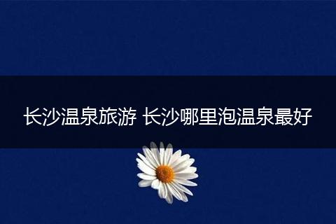 长沙温泉旅游 长沙哪里泡温泉最好