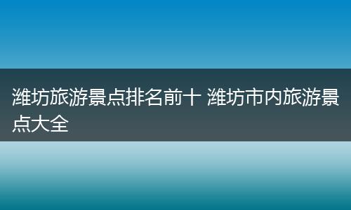 潍坊旅游景点排名前十 潍坊市内旅游景点大全