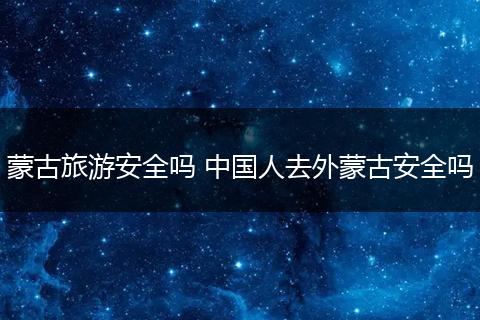 蒙古旅游安全吗 中国人去外蒙古安全吗
